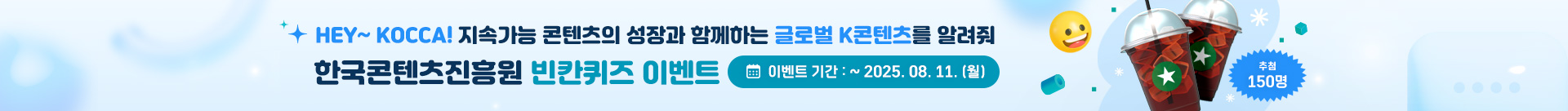 hey kocca 지속가능 콘텐츠의 성장과 함께하는 글로벌 k-콘텐츠를 알려줘
한국콘텐츠진흥원 빈칸퀴즈 이벤트
이벤트 기간: ~ 2025.08.11.(월)
150명 추첨