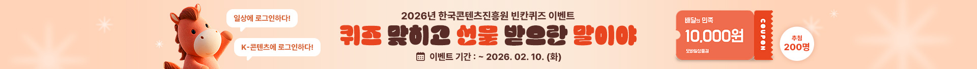 일상에 로그인하다! K-콘텐츠에 로그인하다!
2026년 한국콘텐츠진흥원 빈칸퀴즈 이벤트
퀴즈 맞히고 선물 받으란 말이야
이벤트 기간 : ~ 2026. 02. 10. (화)
배달의 민족 10,000원 모바일 상품권  coupon 추첨 200명