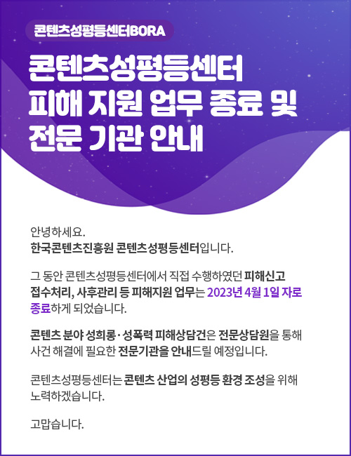 콘텐츠성평등센터 피해 지원 업무 종료 및 전문 기관 안내
안녕하세요. 한국콘텐츠진흥원 콘텐츠 성평등센터입니다.
