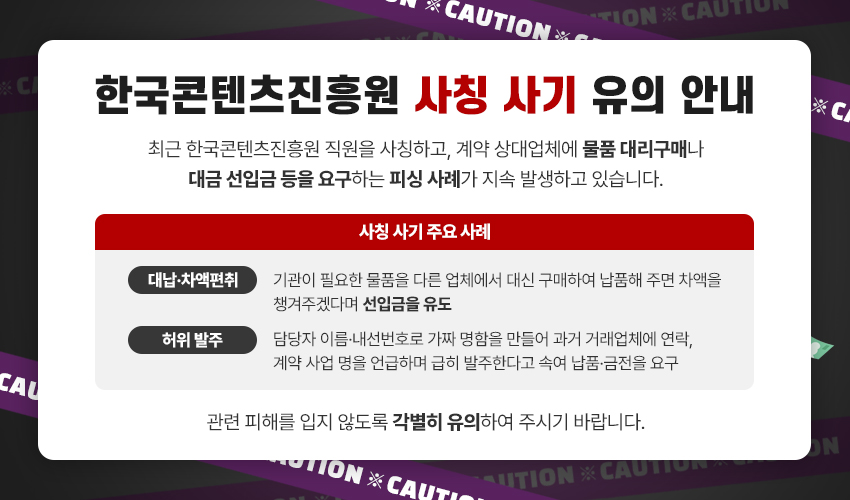 한국콘텐츠진흥원 사칭 사기 유의 안내
최근 한국콘텐츠진흥원 직원을 사칭하고, 계약 상대업체에 물품 대리구매나 대금 선입금 등을 요구하는 피싱 사례가 지속 발생하고 있습니다.
사칭 사기 주요 사례
•대납·차액편취: 기관이 필요한 물품을 다른 업체에서 대신 구매하여 납품해 주면 차액을 챙겨주겠다며 선입금을 유도
•허위 발주: 담당자 이름·내선번호로 가짜 명함을 만들어 과거 거래업체에 연락, 계약 사업 명을 언급하며 급히 발주한다고 속여 납품·금전을 요구
관련 피해를 입지 않도록 각별히 유의하여 주시기 바랍니다.