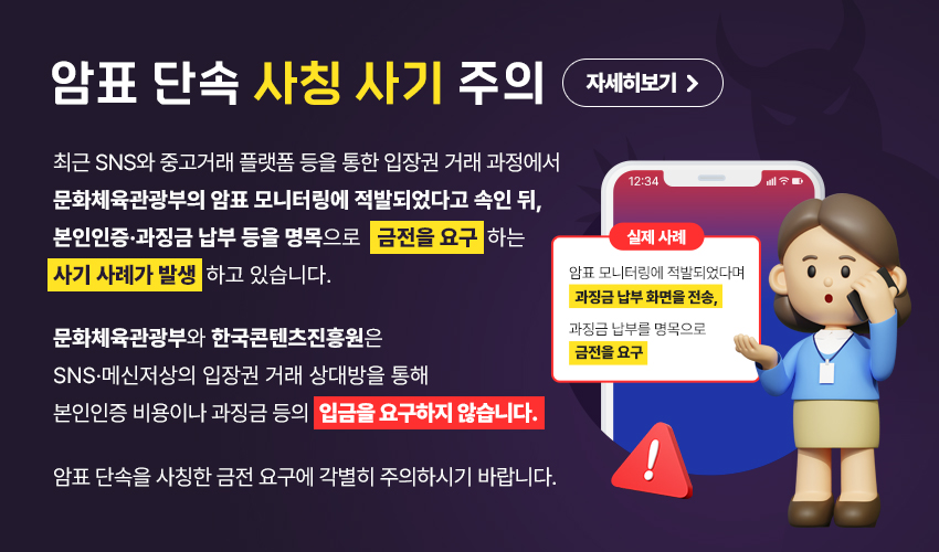 암표 단속 사칭 사기 주의. 최근 SNS와 중고거래 플랫폼 등을 통한 입장권 거래 과정에서 문화체육관광부의 암표 모니터링에 적발되었다고 속인 뒤, 본인인증·과징금 납부 등을 명목으로 금전을 요구 하는 사기 사례가 발생하고 있습니다. 문화체육관광부와 한국콘텐츠진흥원은 SNS 메신저상의 입장권 거래 상대방을 통해 본인인증 비용이나 과징금 등의 입금을 요구하지 않습니다. 암표 단속을 사칭한 금전 요구에 각별히 주의하시기 바랍니다. [실제 사례] 암표 모니터링에 적발되었다며 과징금 납부 화면을 전송, 과징금 납부를 명목으로 금전을 요구. 자세히보기