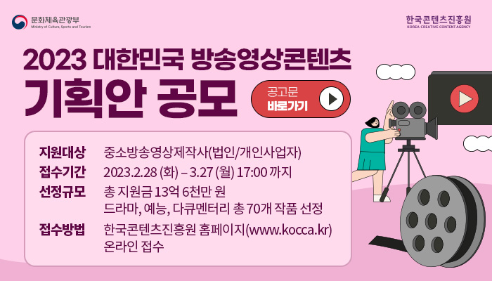 문화체육관광부 로고 | 한국콘텐츠진흥원 로고
2023년 방송영상콘텐츠 기획안 공모
공고문 바로가기 버튼
지원대상 : 중소방송영상제작사(법인/개인사업자)
접수기간 : 2023.2.28.(화) - 3.27(월) 17:00까지
선정규모 : 총 지원금 13억 6천만 원 / 드라마, 예능, 다큐멘터리 총 70개 작품 선정
접수방법 : 한국콘텐츠진흥원 홈페이지(www.kocca.kr) 온라인 접수