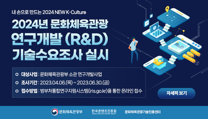 내 손으로 만드는 2024 new k-culture
2024년 문화체육관광 연구개발(R&D) 기술수요조사 실시
대상사업 : 문화체육관광부 소관 연구개발사업
조사기간 : 2023.04.06.(목) ~ 2023.06.30.(금)
접수방법 : 범부처통합연구지원시스템(iris.go.kr)을 통한 온라인접수
자세히보기 버튼
문화체육관광부 로고 | 한국콘텐츠진흥원 로고 | 문화체육관광기술진흥센터 로고
