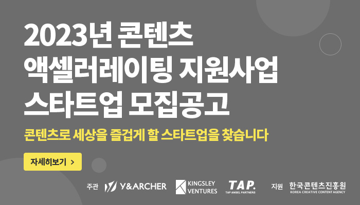2023 콘텐츠 액셀러레이팅 지원사업 스타트업 모집공고
콘텐츠로 세상을 즐겁게 할 스타트업을 찾습니다
자세히보기 (버튼)
주관 | 와이앤아처(로고) | 킹슬리벤처스(로고) | 탭엔젤파트너스(로고) | 지원 | 한국콘텐츠진흥원/KOREA CREATIVE CONTENT AGENCY(로고)