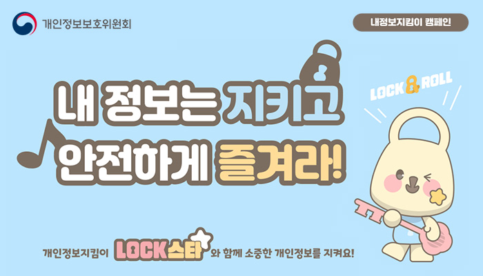 개인정보보호위원회(로고) | 내정보지킴이 캠페인(슬로건)
내 정보는 지키고 안전하게 즐겨라!
LOCK ROLL
개인정보지킴이 LOCK스타와 함께 소중한 개인정보를 지켜요!