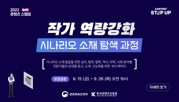 2023 콘텐츠 스텝업 심화(슬로건)
contetn step up(로고)
작가 역량강화 시나리오 소재 탐색 과정
시나리오 소재 발굴을 위한 심리, 범죄, 법학·역사,의학,사회 분야별 전문가들의 강연을 듣고, 소재 고도화를 위한 피드백까지
모집일정 : 9.15.(금) ~ 9.26.(화) 오전 10시
자세히보기(버튼)
문화체육관광부(로고) | 한국콘텐츠진흥원(로고)