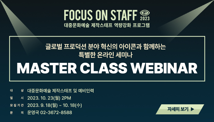 FOCUS ON STAFF 2023
대중문화예술 제작스태프 역량강화 프로그램
글로벌 프로덕션 분야 혁신의 아이콘과 함께하는 특별한 온라인 세미나
MASTER CLASS WEBINAR
대상 : 대중무화예술 제작스태프 및 예비인력
일시 : 2023.10.23(월) 2PM
모집기간 : 2023.8.18(월) ~ 10.18(수)
문의 : 운영국 02-3672-8588
자세히보기(버튼)