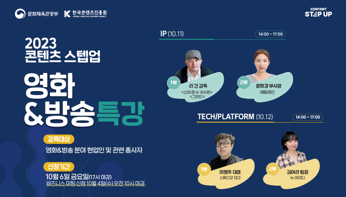 문화체육관광부(로고) 한국콘텐츠진흥원(로고)
2023 콘텐츠 스텝업 영화&방송특강
교육대상 : 영화&방송 분야 현업인 및 관련 종사자
신청기간 : 10월 6일 금요일(17시 마감) 비즈니스 미팅 신청 10월 4일(수) 오전 10시 마감
IP(10.11) 14:00~17:00 1부 리건 감독<신의 한 수 귀수판> <그리드> 2부 윤희경 부사장 래옹래인
TECH/PLATFORM (10.12) 14:00~17:00 1부 이병주 대표 스튜디오 마고 2부 김아라 팀장 뉴 아이디
content STEPUP(로고)