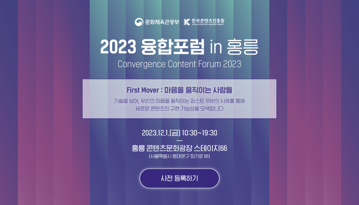 문화체육관광부(로고) | 한국콘텐츠진흥원(로고)
2023 융합포럼 in 홍릉
convergence content forum 2023
first mover : 마음을 움직이는 사람들
기술을 넘어, 우리의 마음을 움직이는 퍼스트 무버의 사례를 통해 새로운 콘텐츠의 구현 가능성을 모색합니다.
2023.12.1(금) 10:30~19:30
홍릉 콘텐츠문화광장 스테이지 66(서울특별시 동대문구 회기로 66)
사전 등록하기(버튼)