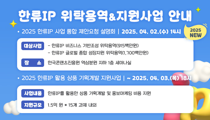한류IP 위탁용역 & 지원사업 안내 2025 new
2025 한류IP 사업 통합 제안요청 설명회 2025. 04. 02(수) 14시
대상사업
 - 한류IP 비즈니스 기반조성 위탁용역(915백만원)
 - 한류IP 글로벌 종합 성장지원 위탁용역(1,700백만원)
장소: 한국콘텐츠진흥원 역삼분원 지하 1층 세미나실
2025 한류IP 활용 상품 기획개발 지원사업 ~ 2025. 04. 03.(목) 18시
사업내용: 한류IP를 활용한 상품 기획개발 및 홍보마케팅 비용 지원
지원규모: 1.5억 원 * 15개 과제 내외