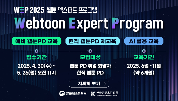 wep 2025 웹툰 엑스퍼트 프로그램
webtoon expert program
예비 웹툰 pd 교육, 현직 웹툰 pd 재교육, ai 활용 교육
접수기간:2025.4.30(수) ~ 5.26.(월) 오전 11시
모집대상:웹툰 pd 취업 희망자 현직 웹툰 pd
교육기간:2025.6월 ~ 11월 (약 6개월)
자세히보기
문화체육관광부(로고) 한국콘텐츠진흥원(로고)
