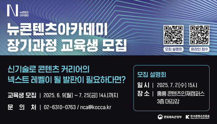 n뉴콘텐츠 아카데미
뉴콘텐츠아카데미 장기과정 교육생 모집
모집 설명회 qr코드, 온라인 접수 qr코드
신기술로 콘텐츠 커리어의 넥스트 레벨이 될 발판이 필요하다면?
교육생 모집 : 2025.6.9.(월) ~ 7.25.(금) 14시까지
문의처 : 02-6310-0763 / nca@kocca.kr
모집설명회
일시 : 2025.7.2.(수) 15시
장소 : 홍릉 콘텐츠인재캠퍼스 3층 대강당
문화체육관광부(로고) 한국콘텐츠진흥원(로고)