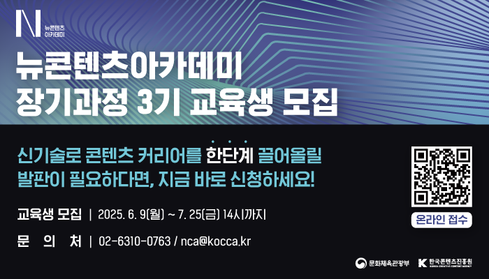 N뉴콘텐츠아카데미(로고)
뉴콘텐츠아카데미 장기과정 3기 교육생 모집
신기술로 콘텐츠 커리어를 한단계 끌어올릴 발판이 필요하다면, 지금 바로 신청하세요!
교육생 모집: 2025.6.9.(월) ~ 7.25(금) 14시까지
문의처 : 02-6310-0763 / nca@kocca.kr
온라인 접수
문화체육관광부(로고) 한국콘텐츠진흥원(로고)