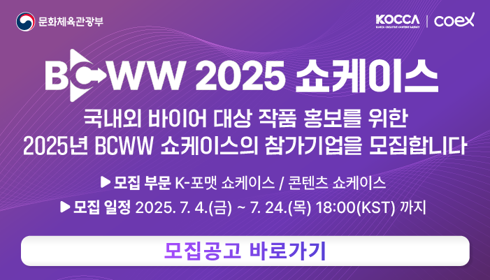 문화체육관광부(로고) kocca(로고) coex(로고)
bcww 2025 쇼케이스
국내외 바이어 대상 작품 홍보를 위한 2025년 bcww 쇼케이스의 참가기업을 모집합니다
모집부문 : k-포맷 쇼케이스/콘텐츠 쇼케이스
모집일정 : 2025.7.4.(금) ~ 7.24.(목) 18:00(kst)까지
모집공고 바로가기