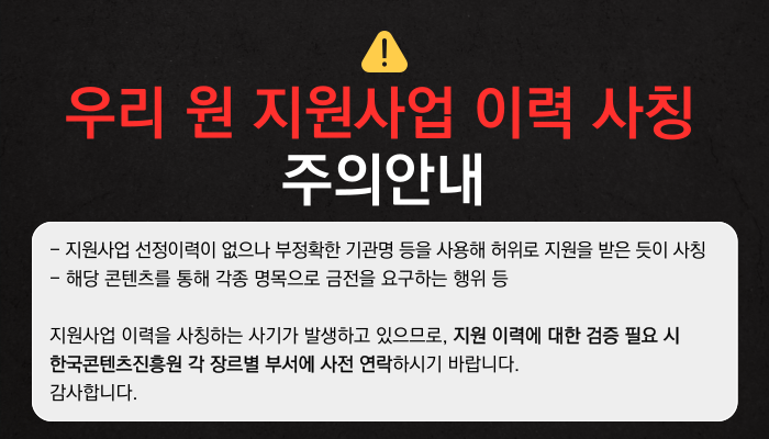 우리 원 지원사업 이력 사칭 주의안내
 - 지원사업 선정이력이 없으나 부정확한 기관명 등을 사용해 허위로 지원을 받은 듯이 사칭
- 해당 콘텐츠를 통해 각종 명목으로 금전을 요구하는 행위 등
지원사업 이력을 사칭하는 사기가 발생하고 있으므로, 지원 이력에 대한 검증 필요 시 한국콘텐츠진흥원 각 장르별 부서에 사전 연락하시기 바랍니다.
감사합니다.