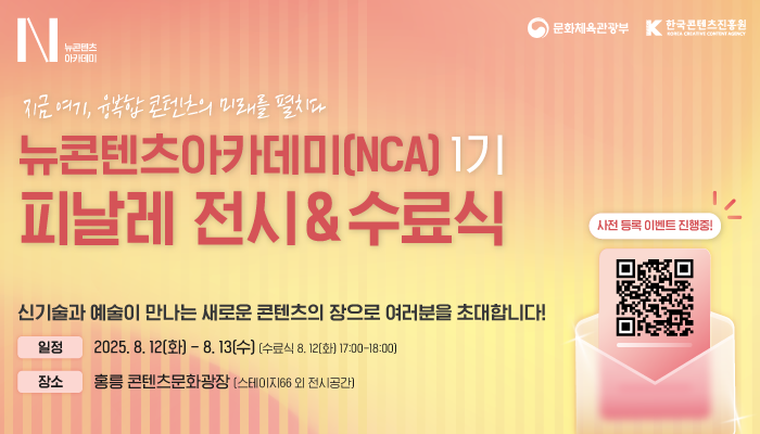 N뉴콘텐츠아카데미
문화체육관광부(로고) 한국콘텐츠진흥원(로고)
지금 여기, 융복합 콘텐츠의 미래를 펼치다
 뉴콘텐츠아카데미(NCA) 1기 피날레 전시&수료식
신기술과 예술이 만나는 새로운 콘텐츠의 장으로 여러분을 초대합니다!
일정:2025.8.12.(화) ~ 8.13.(수) (수료식 8.12.(화) 17:00 ~ 18:00)
사전 등록 이벤트 진행중!
qr코드 이미지
https://www.ncakocca.kr/notices/55
장소:홍릉 콘텐츠문화광장(스테이지66 외 전시공간)