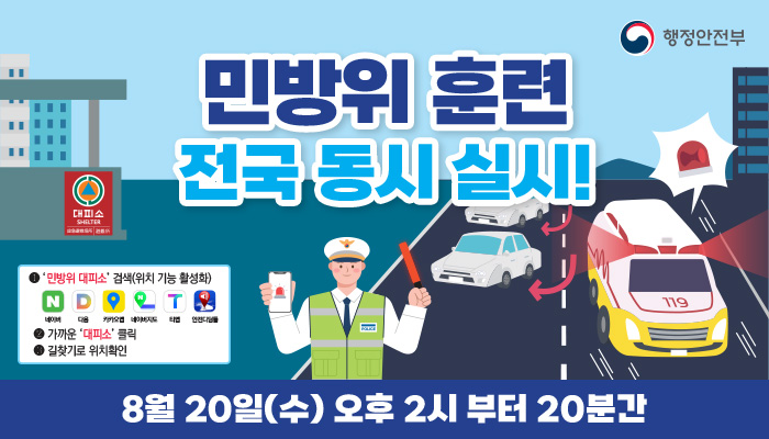 행정안전부(로고)
민방위 훈련 전국 동시 실시
대피소
1 민방위 대피소 검색(위치 기능 활성화)
네이버 다음 카카오맵 네이버지도 티맵 안전디딤돌
2 가까운 대피소 클릭
3 길찾기로 위치확인
8월 20일(수) 오후 2시부터 20분간