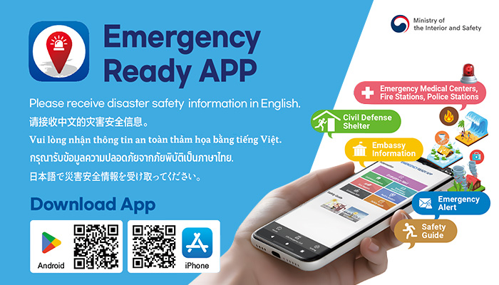 ministry of the interior and safety(로고)
emergency ready app
please receive disaster safety information in english.
download app
android iphone
emergency medical centers, fire stations, police stations
civil defense shelter
embassy information
emergency alert
safety guide