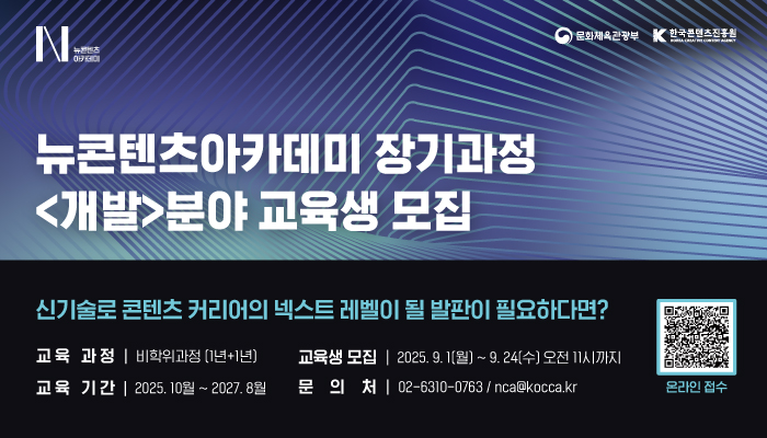 뉴콘텐츠 아카데미(로고)
문화체육관광부(로고) 한국콘텐츠진흥원(로고)
뉴콘텐츠아카데미 장기과정 <개발>분야 교육생 모집
신기술로 콘텐츠 커리어의 넥스트 레벨이 될 발판이 필요하다면?
교육과정:비학위과정(1년 + 1년)
교육생모집:2025.9.1(월) ~ 9.24(수) 오전 11시까지
교육기간:2025. 10월 ~ 2027.8월
문의처:02-6310-0763 / nca@kocca.kr
qr코드 이미지 온라인 접수