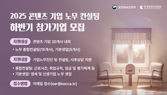 2025 콘텐츠 기업 노무 컨설팅 하반기 참가기업 모집공고
지원대상 : 콘텐츠 기업 20개사 내외
    · 노무 종합컨설팅(15개사), 기본셋업(5개사)
지원내용 : 기업노무진단 및 컨설팅, 사후상담지원
    · 종합컨설팅 : 근로시간, 취업규칙, 임금 및 평가체계 등
    · 기본셋업 : 영세 및 신생기업 노무 셋업
접수방법 : 이메일을 통한 상시 접수(ear@kocca.kr)
문화체육관광부(로고) 한국콘텐츠진흥원(로고)