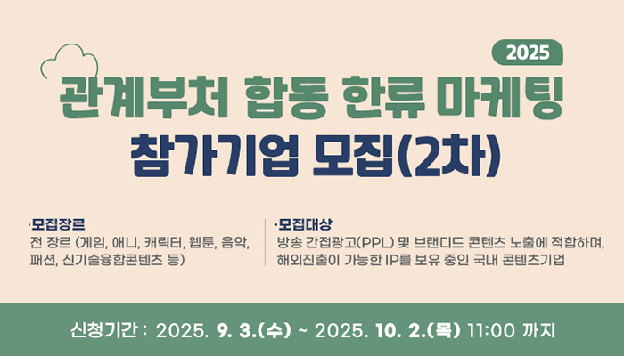 2025 관계부처 합동 한류마케팅 참가기업 모집(2차)
모집장르 : 전 장르(게임, 애니, 캐릭터, 웹툰, 음악, 패션, 신기술융합콘텐츠 등)
모집대상 : 방송 간접광고(PPL) 및 브랜디드 콘텐츠 노출에 적합하며, 해외진출이 가능한 IP를 보유 중인 국내 콘텐츠 기업
신청기간 : 2025. 9. 3.(수) ~ 2025. 10. 2.(목) 11:00까지