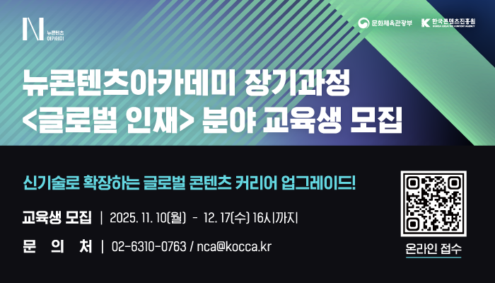 n뉴콘텐츠아카데미(로고)
문화체육관광부(로고) 한국콘텐츠진흥원(로고)
뉴콘텐츠아카데미 장기과정 <글로벌 인재> 분야 교육생 모집
신기술로 확장하는 글로벌 콘텐츠 커리어 업그레이드!
교육생모집 : 2025.11.10(월) - 12.17(수) 16시까지
문의처 : 02-6310-0763 / nca@kocca.kr