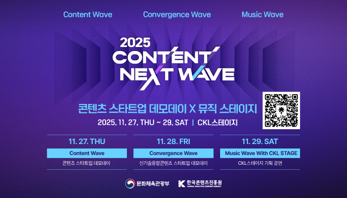 content wave convergence wave music wave
2025 content next wave
콘텐츠 스타트업 데모데이x뮤직 스테이지
2025.11.27.thu ~ 29. sat ckl스테이지
11.27.thu content wave 콘텐츠 스타트업 데모데이
11.28.fri convergence wave 신기술융합콘텐츠 스타트업 데모데이
11.29.sat music wave with ckl stage ckl스테이지 기획 공연
문화체육관광부(로고) 한국콘텐츠진흥원(로고)