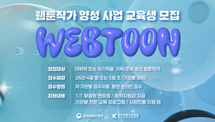 2026년 웹툰작가 양성 사업 교육생 모집
webtoon
모집대상 : 데뷔작 또는  차기작을 기획/준비 중인 웹툰작가
접수마가 : 26년 4월 말 또는 5월 초 (기관별 상이)
접수마감 : 각 기관별 접수처를 통한 온라인 접수
지원내용 : 1:1 맞춤형 멘토링/창작지원금 지급, 기관별 전문 교육 프로그램/시장진출 지원 등
문화체육관광부(로고) 한국콘텐츠진흥원(로고)