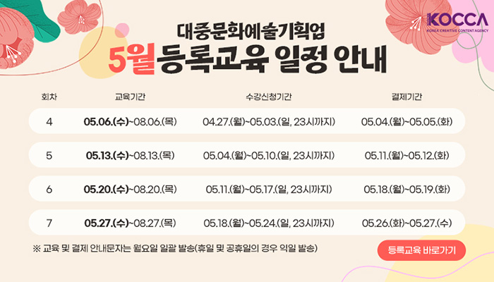 한국콘텐츠진흥원(로고)
대중문화예술기획업 5월 등록교육  일정 안내
회차/교육기간/수강신청기간/결제기간으로 나타낸 표
4/05.06.(수) ~ 08.06(목)/04.27.(월) ~ 05.03.(일, 23시까지)/05.04.(월) ~ 05.05.(화)
5/05.13.(수) ~ 08.13.(목)/05.04.(월)~05.10.(일, 23시까지)/05.11.(월) ~ 05.12.(화)
6/05.20.(수) ~ 08.20.(목)/05.11.(월)~05.17.(일, 23시까지)/05.18.(월) ~ 05.19.(화)
7/05.27.(수) ~ 08.27.(목)/05.18.(월)~05.24.(일, 23시까지)/05.26.(월) ~ 05.27.(화)
※ 교육 및 결제 안내문자는 월요일 일괄 발송(휴일 및 공휴일의 경우 익일 발송)
등록교육 바로가기