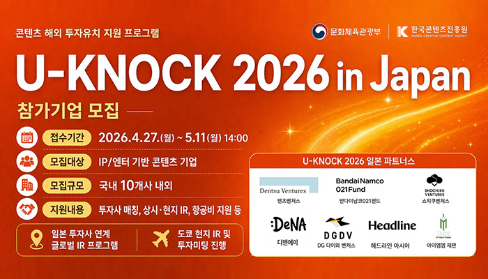 콘텐츠 해외 투자유치 지원 프로그램
문화체육관광부(로고) 한국콘텐츠진흥원(로고)
u-nock 2026 in japan
참가기업 모집
접수기간:2026.4.27.(월) ~ 5.11.(월) 14:00
모집대상:ip/엔터 기반 콘텐츠 기업
모집규모:국내 10개사 내외
지원내용:투자사 매칭, 상시·현지 ir, 항공비 지원 등
일본 투자사 연계 글로벌 ir 프로그램, 도쿄 현지 ir 및 투자미팅 진행
u-knock 2026 일본 파트너스