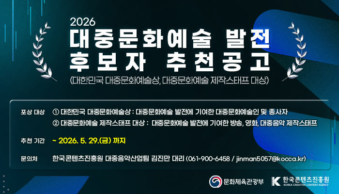2026 대중문화예술 발전 후보자 추천공고(대한민국 대중문화예술상, 대중문화예술 제작스태프 대상)
포상 대상 : 1 대한민국 대중문화예술상 : 대중문화예술 발전에 기여한 대중문화예술인 및 종사자
2 대중문화예술 제작스태프 대상 : 대중문화예술 발전에 기여한 방송, 영화, 대중음악 제작스태프
추천 기간 : ~ 1016. 05. 29.(금) 까지
문의처 : 한국콘텐츠진흥원 대중음악산업팀 김진만 대리 ( 061-900-6458 / jinman5057@kocca.kr)
문화체육관광부(로고) 한국콘텐츠진흥원(로고)