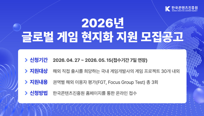 2026년 글로벌 게임 현지화 지원(해외 이용자평가) 모집공고
신청기간 : 2026.04.27. ~ 2026. 05. 15(접수기간 7일 연장)
지원대상 : 해외 직접 출시를 희망하는 국내 게임개발사의 게임 프로젝트 30개 내외
지원내용 : 권역별 해외 이용자 평가(fgt, focus group test) 총 3회
신청방법 : 한국콘텐츠진흥원 홈페이지를 통한 온라인 접수