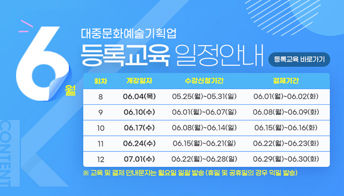 6월 대중문화예술기획업 등록교육 일정안내
등록교육 바로가기
회차/개강일자/수강신청기간/결제기간
회차/개강일자/수강신청기간/결제기간으로 나타낸 표
8/06.04.(목)/05.25(월) ~ 05.31(일)/06.01.(월)~06.02(화)
9/06.10(수)/06.01(월) ~ 06.07(일)/06.08(월)  06.09(화)
10/06.17(수)/06.08(월) ~ 06.14(일)/06.15(월) ~ 06.16(화)
11/06.24(수)/06.15(월) ~ 06.21(일)/06.22(월) ~ 06.23(화)
10/07.01(수)/06.22(월) ~ 06.28(일)/06.29(월) ~ 06.30(화)
※ 교육 및 결제 안내문자는 월요일 일괄 발송(휴일 및 공휴일의 경우 익일 발송)