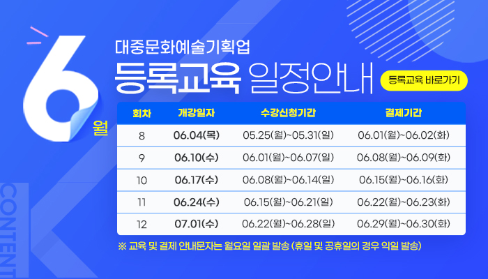 6월 대중문화예술기획업 등록교육 일정안내
등록교육 바로가기
회차/개강일자/수강신청기간/결제기간
회차/개강일자/수강신청기간/결제기간으로 나타낸 표
8/06.04.(목)/05.25(월) ~ 05.31(일)/06.01.(월)~06.02(화)
9/06.10(수)/06.01(월) ~ 06.07(일)/06.08(월)  06.09(화)
10/06.17(수)/06.08(월) ~ 06.14(일)/06.15(월) ~ 06.16(화)
11/06.24(수)/06.15(월) ~ 06.21(일)/06.22(월) ~ 06.23(화)
10/07.01(수)/06.22(월) ~ 06.28(일)/06.29(월) ~ 06.30(화)
※ 교육 및 결제 안내문자는 월요일 일괄 발송(휴일 및 공휴일의 경우 익일 발송)