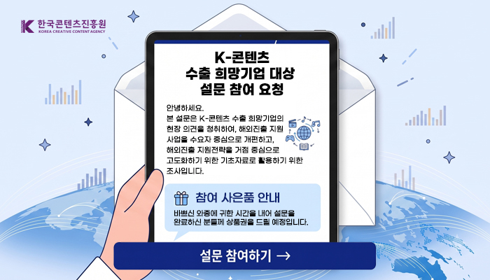 한국콘텐츠진흥원 로고
K-콘텐츠 수출 희망기업 대상 설문 참여 요청
안녕하세요.
본 설문은 K-콘텐츠 수출 희망기업의 현장 의견을 청취하여, 해외진출 지원 사업을 수요자 중심으로 개편하고, 해외진출 지원전략을 거점 중심으로 고도화하기 위한 기초자료로 활용하기 위한 조사입니다.
참여 사은품 안내
바쁘신 와중에 귀한 시간을 내어 설문을 완료하신 분들께 상품권을 드릴 예정입니다.
설문 참여하기