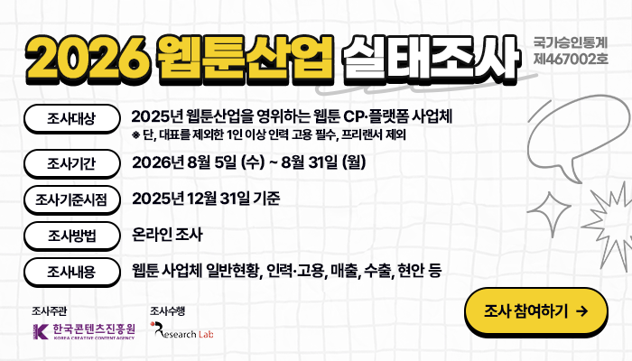 2026 웹툰산업 실태조사 국가승인통계 제467002호
조사대상: 2025년 웹툰산업을 영위하는 웹툰 CP·플랫폼 사업체
※ 단, 대표를 제외한 1인 이상 인력 고용 필수, 프리랜서 제외
조사기간: 2026년 8월 5일 (수) ~ 8월 31일 (월) 
조사기준시점: 2025년 12월 31일 기준
조사방법: 온라인 조사
조사내용: 웹툰 사업체 일반현황, 인력·고용, 매출, 수출, 현안 등
조사주관: 한국콘텐츠진흥원
조사수행: ㈜리서치랩
조사 참여하기