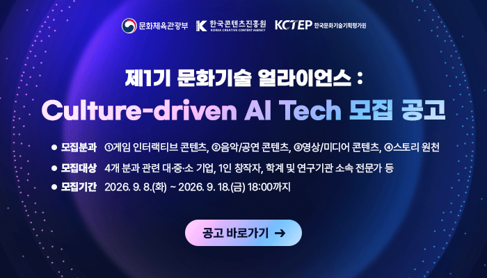 문체부(로고) 콘진원(로고) 한국문화기술기획평가원(로고) 
제1기 문화기술 얼라이언스: Culture-driven AI Tech 모집공고 
ㅇ 모집분과 : ①게임 인터랙티브 콘텐츠, ②음악/공연 콘텐츠, ③영상/미디어 콘텐츠, ④스토리 원천
ㅇ 모집대상: 4개 분과 관련 대·중·소 기업, 1인 창작자, 학계 및 연구기관 소속 전문가 등
ㅇ 모집기간 : 2026. 9. 8.(화) ~ 2026. 9. 18.(금) 18:00까지
공고 바로가기