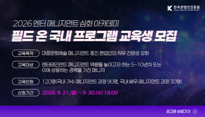 한국콘텐츠진흥원(로고)
2026 엔터 매니지먼트 심화 아카데미
필드 온 국내 프로그램 교육생 모집
교육목적 : 대중문화예술 매니지먼트 중진 현업인의 직무 전문성 강화
교육대상 : 엔터테인먼트 매니지먼트 역량을 높이고자 하는 5~10년차 또는 이에 상응하는 경력을 가진 매니저
교육인원 : 120명(국내 가수 매니지먼트 과정 90명, 국내 배우 매니지먼트 과정 30명)
신청기간 : 2026.9.21.(월) ~ 9.30(수) 18:00
공고문 바로가기