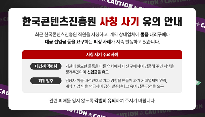 한국콘텐츠진흥원 사칭 사기 유의 안내
최근 한국콘텐츠진흥원 직원을 사칭하고, 계약 상대업체에 물품 대리구매나 대금 선입금 등을 요구하는 피싱 사례가 지속 발생하고 있습니다.
사칭 사기 주요 사례
- (대납·차액편취) 기관이 필요한 물품을 다른 업체에서 대신 구매하여 납품해 주면 차액을 챙겨주겠다며 선입금을 유도
- (허위 발주) 담당자 이름·내선번호로 가짜 명함을 만들어 과거 거래업체에 연락, 계약 사업명을 언급하며 급히 발주한다고 속여 납품·금전을 요구
관련 피해를 입지 않도록 각별히 유의하여 주시기 바랍니다.
