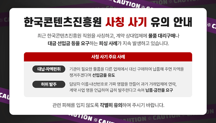 한국콘텐츠진흥원 사칭 사기 유의 안내
최근 한국콘텐츠진흥원 직원을 사칭하고, 계약 상대업체에 물품 대리구매나 대금 선입금 등을 요구하는 피싱 사례가 지속 발생하고 있습니다.
사칭 사기 주요 사례
- (대납·차액편취) 기관이 필요한 물품을 다른 업체에서 대신 구매하여 납품해 주면 차액을 챙겨주겠다며 선입금을 유도
- (허위 발주) 담당자 이름·내선번호로 가짜 명함을 만들어 과거 거래업체에 연락, 계약 사업명을 언급하며 급히 발주한다고 속여 납품·금전을 요구
관련 피해를 입지 않도록 각별히 유의하여 주시기 바랍니다.