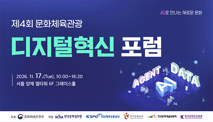 ai로 만나는 새로운 문화
제 4회 문화체육관광
디지털혁신 포럼
2026.11.17.(tue), 10:00 ~ 16:20 서울 양재 엘타워 6f 그레이스홀
주최:문화체육관광부(로고) 
주관:한국문화정보원(로고) 국민체육진흥공단(로고) 한국관광공사(로고) 한국문화예술위원회(로고) 한국콘텐츠진흥원(로고)