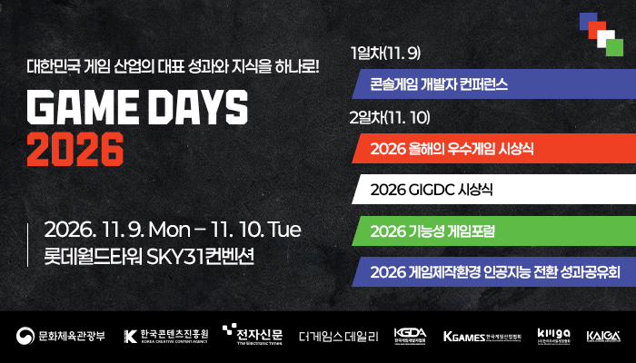 대한민국 게임 산업의 대표 성과와 지식을 하나로! game days 2026
2026.11.9.mon - 11.10.tue 롯데월드타워 sky 31컨벤션
1일차(11.9) 콘솔게임 개발자 컨퍼런스
2일차(11.10) 
- 2026 올해의 우수게임 시상식
- 2026 gigdc 시상식
- 2026 기능성 게임포털
- 2026 게임제작환경 인공지능 전환 성과공유회
문화체육관광부(로고) 한국콘텐츠진흥원(로고) 전자신문(로고) 더게임스데일리(로고)
kgda(로고) 한국게임산업협회(로고) kmga(로고) kaiga(로고)
