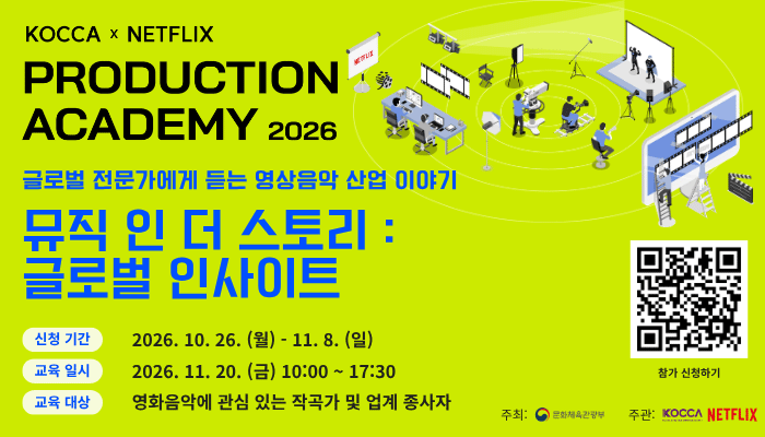 KOCCA x NETFLIS PRODUCTION ACADEMY 2026
글로벌 전문가에게 듣는 영상음악 산업 이야기 
뮤직 인 더 스토리 : 글로벌 인사이트
신청기간 : 2026.10.26(월) - 11.8(일)
교육일시 : 2026.11.20(금) 10:00 ~ 17:30
교육대상 : 영화음악에 관심 있는 작곡가 및 업계 종사자
참가 신청하기 qr코드 이미지 https://forms.gle/G7UNBViNzt5vTatd8
주최: 문화체육관광부 주관: KOCCA NETFLIX