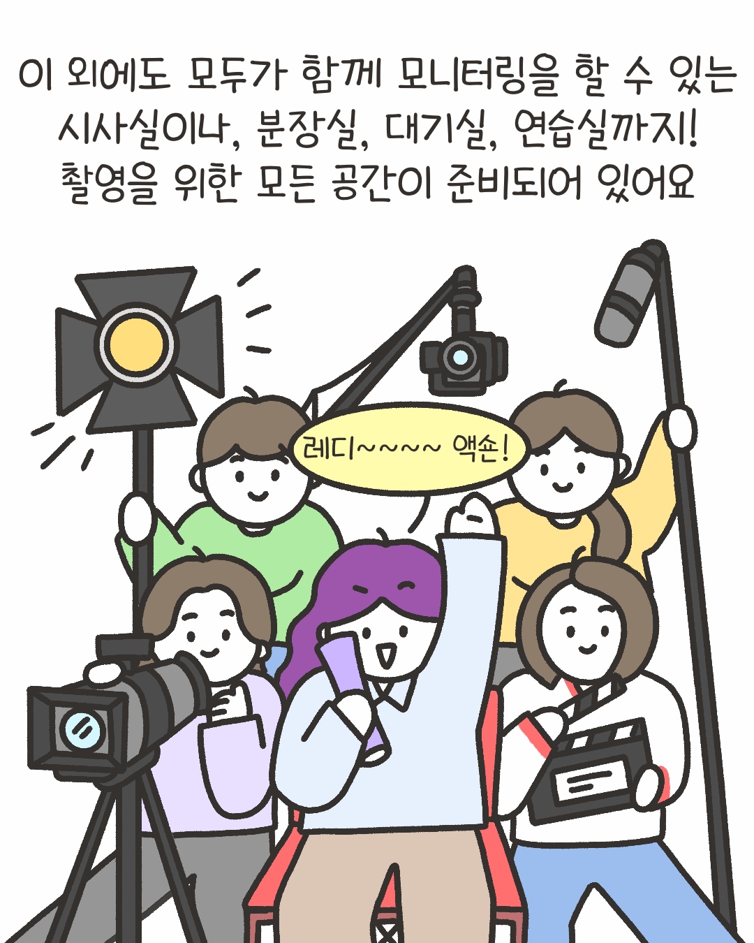 이 외에도 모두가 함께 모니터링을 할 수 있는 시사실이나, 분장실, 대기실, 연습실까지!촬영을 위한 모든 공간이 준비되어 있어요
“레디~~~~ 액숀!”
