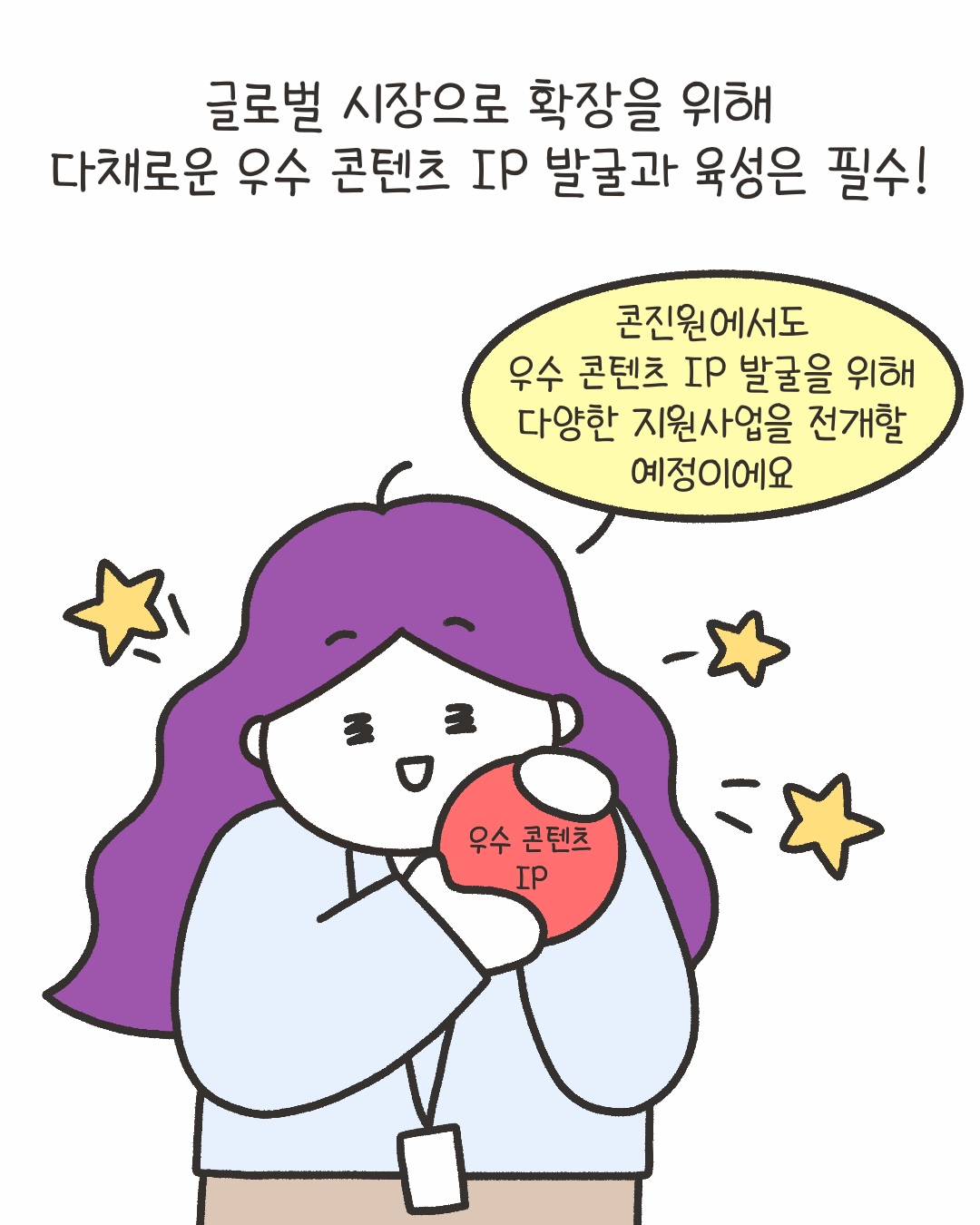 글로벌 시장으로 확장을 위해 다채로운 우수 콘텐츠 IP 발굴과 육성은 필수!
“콘진원에서도 우수 콘텐츠 IP 발굴을 위해 다양한 지원사업을 전개할 예정이에요