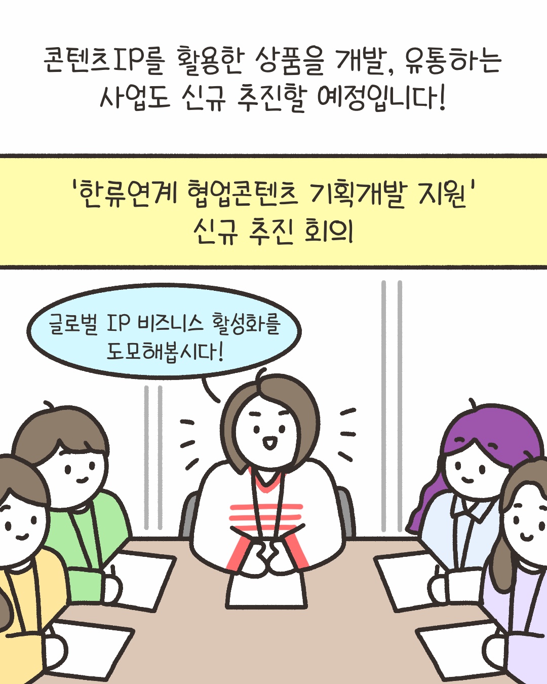 콘텐츠 IP를 활용한 상품을 개발, 유통하는 사업도 신규 추진할 예정입니다!
‘한류연계 협업 콘텐츠 기획개발 지원’ 신규 추진 회의
“글로벌 IP 비즈니스 활성화를 도모해봅시다!”