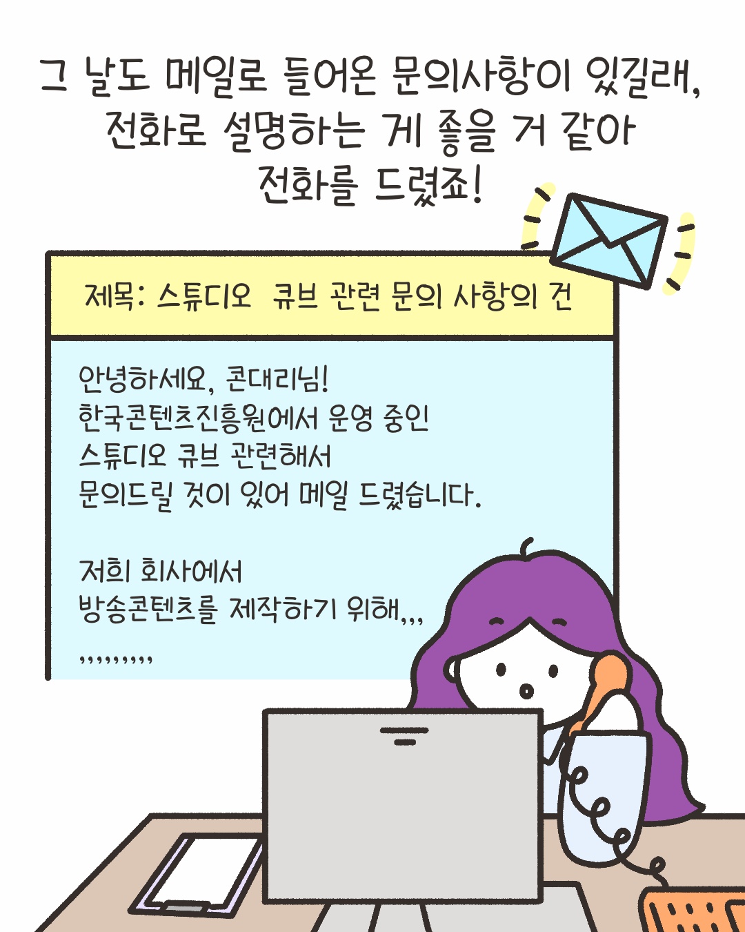 그 날도 메일로 들어온 문의사항이 있길래, 전화로 설명하는 게 좋을 거 같아 전화를 드렸죠!
‘제목 : 스튜디오 큐브 관련 문의 사항의 건’
‘안녕하세요, 콘대리님! 
한국콘텐츠진흥원에서 운영 중인 스튜디오 큐브 관련해서 문의드릴 것이 있어 메일 드렸습니다.
저희 회사에서 방송콘텐츠를 제작하기 위해…’
