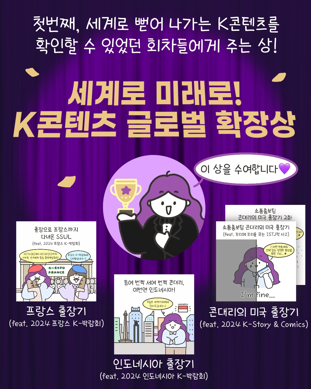 첫번째, 세계로 뻗어 나가는 K콘텐츠를 확인할 수 있었던 회차들에게 주는 상!
세계로 미래로! K콘텐츠 글로벌 확장상
“이 상을 수여합니다”
‘프랑스 출장기 (feat. 2024 프랑스 K-박람회’
‘인도네시아 출장기 (feat. 2024 인도네시아 K-박람회’
‘콘대리의 미국 출장기 (feat. 2024 K Story & Comics)’
