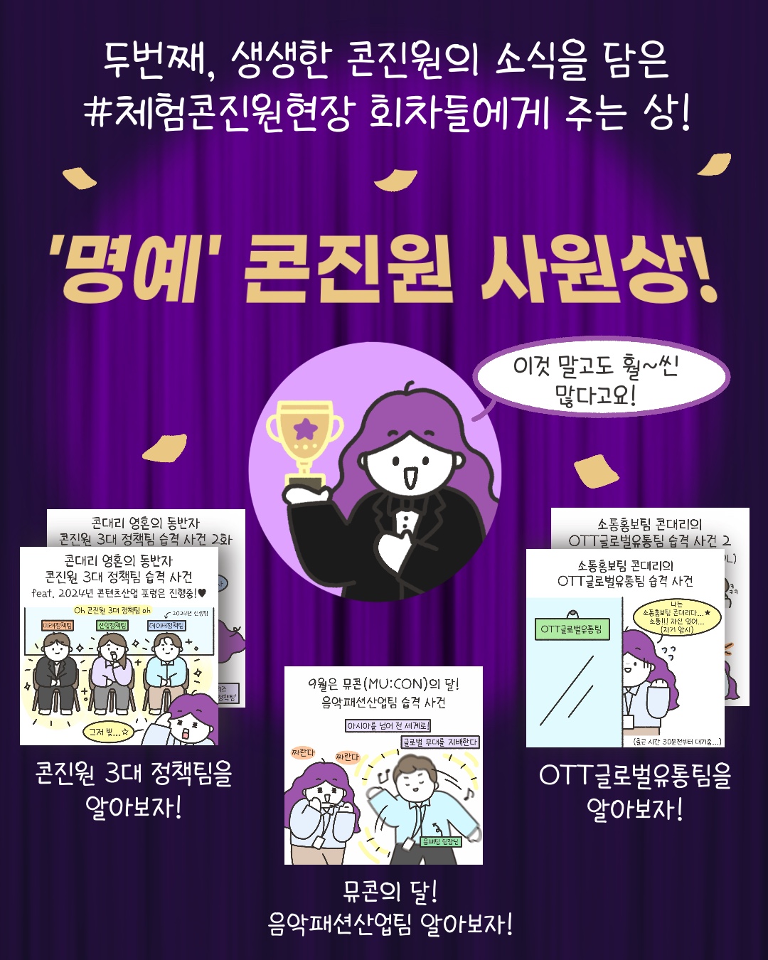 두번째, 생생한 콘진원의 소식을 담은 #체험콘진원현장 회차들에게 주는 상
‘명예’ 콘진원 사원상!
“이것 말고도 훨~씬 많다고요!”
‘콘진원 3대 정책팀을 알아보자!’
‘뮤콘의 달! 음악패션산업팀 알아보자!’
‘OTT글로벌유통팀을 알아보자!’

