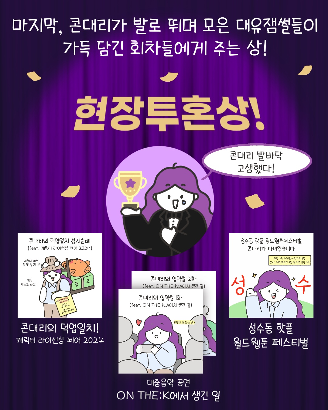 마지막, 콘대리가 발로 뛰며 모은 대유잼썰들이 가득 담긴 회차들에게 주는 상!’
현장투혼상!
“콘대리 발바닥 고생했다!”
‘콘대리의 덕업일지! 캐릭터 라이선싱 페어 2024’
‘대중음악 공연 ON THE:K에서 생긴 일’
‘성수동 핫플 월드웹툰 페스티벌’

